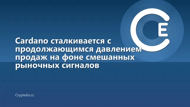 Cardano сталкивается с продолжающимся давлением продаж на фоне смешанных рыночных сигналов